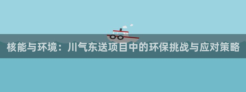 彩名堂怎么打最稳：核能与环境：川气东送项目中的环保挑战与应对