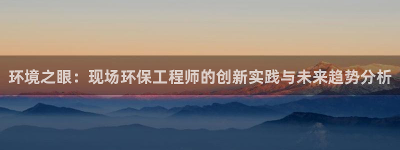 彩名堂官网网页计划：环境之眼：现场环保工程师的创新实践与未来